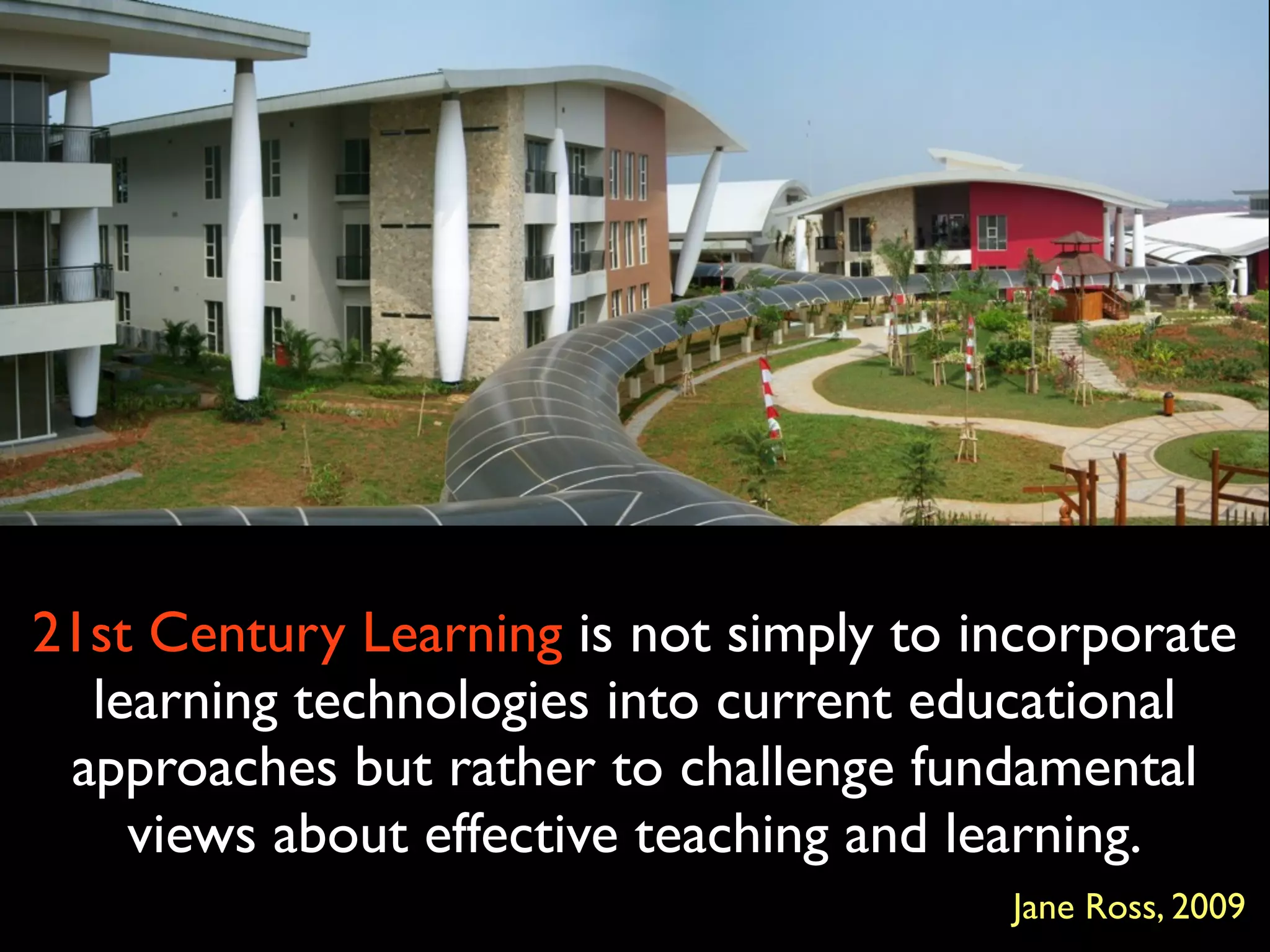 21st Century Learning is not simply to incorporate
  learning technologies into current educational
 approaches but rather to challenge fundamental
    views about effective teaching and learning.
                                        Jane Ross, 2009
 