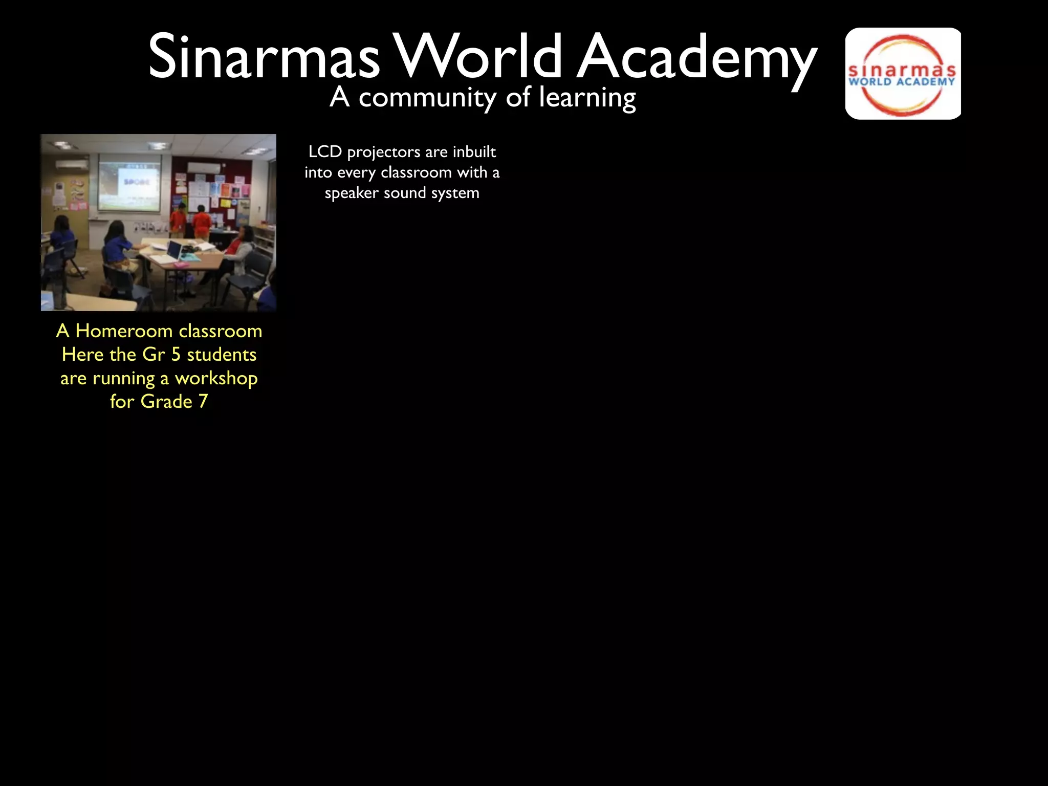 Sinarmas World Academy
               A community of learning
                          LCD projectors are inbuilt
                         into every classroom with a
                            speaker sound system




A Homeroom classroom
Here the Gr 5 students
are running a workshop
      for Grade 7
 