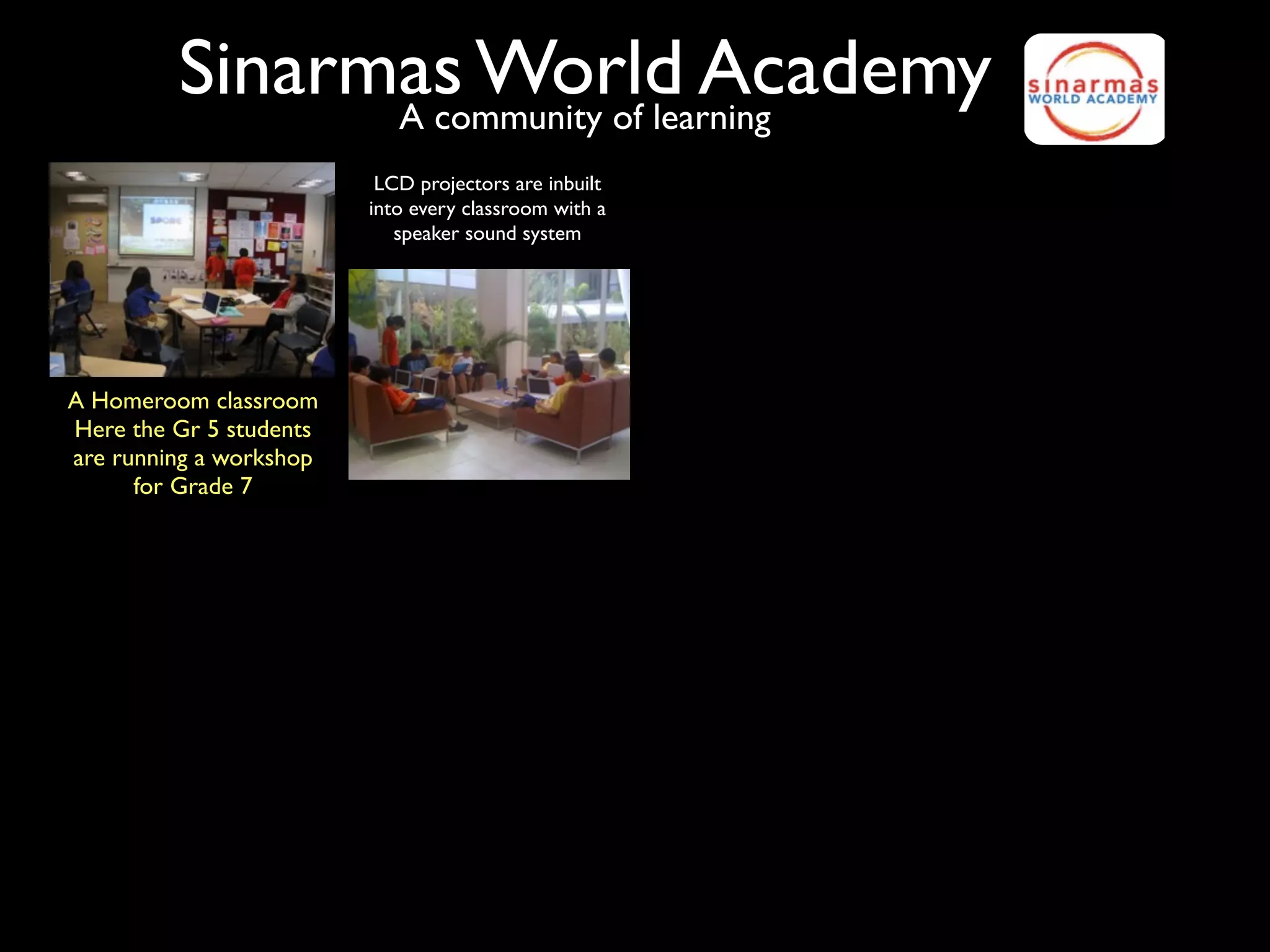 Sinarmas World Academy
               A community of learning
                          LCD projectors are inbuilt
                         into every classroom with a
                            speaker sound system




A Homeroom classroom
Here the Gr 5 students
are running a workshop
      for Grade 7
 
