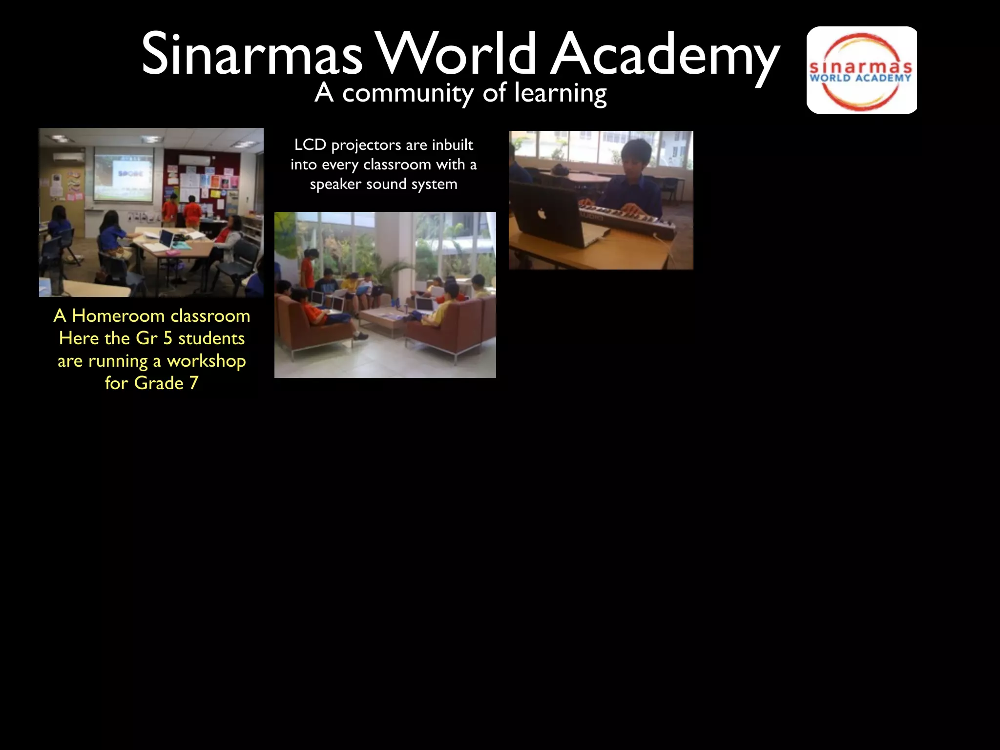 Sinarmas World Academy
               A community of learning
                          LCD projectors are inbuilt
                         into every classroom with a
                            speaker sound system




A Homeroom classroom
Here the Gr 5 students
are running a workshop
      for Grade 7
 