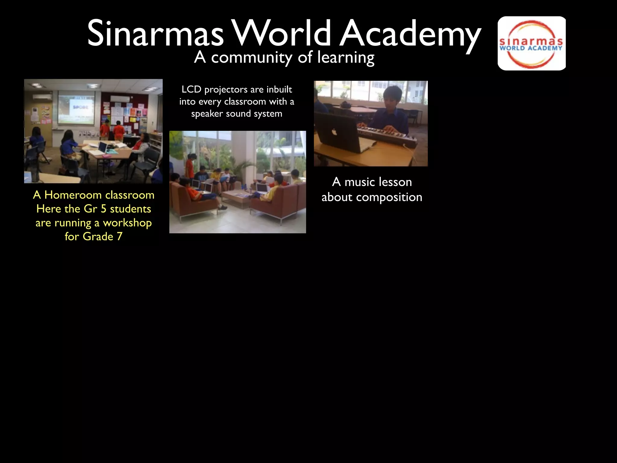 Sinarmas World Academy
               A community of learning
                          LCD projectors are inbuilt
                         into every classroom with a
                            speaker sound system




                                                         A music lesson
A Homeroom classroom                                   about composition
Here the Gr 5 students
are running a workshop
      for Grade 7
 