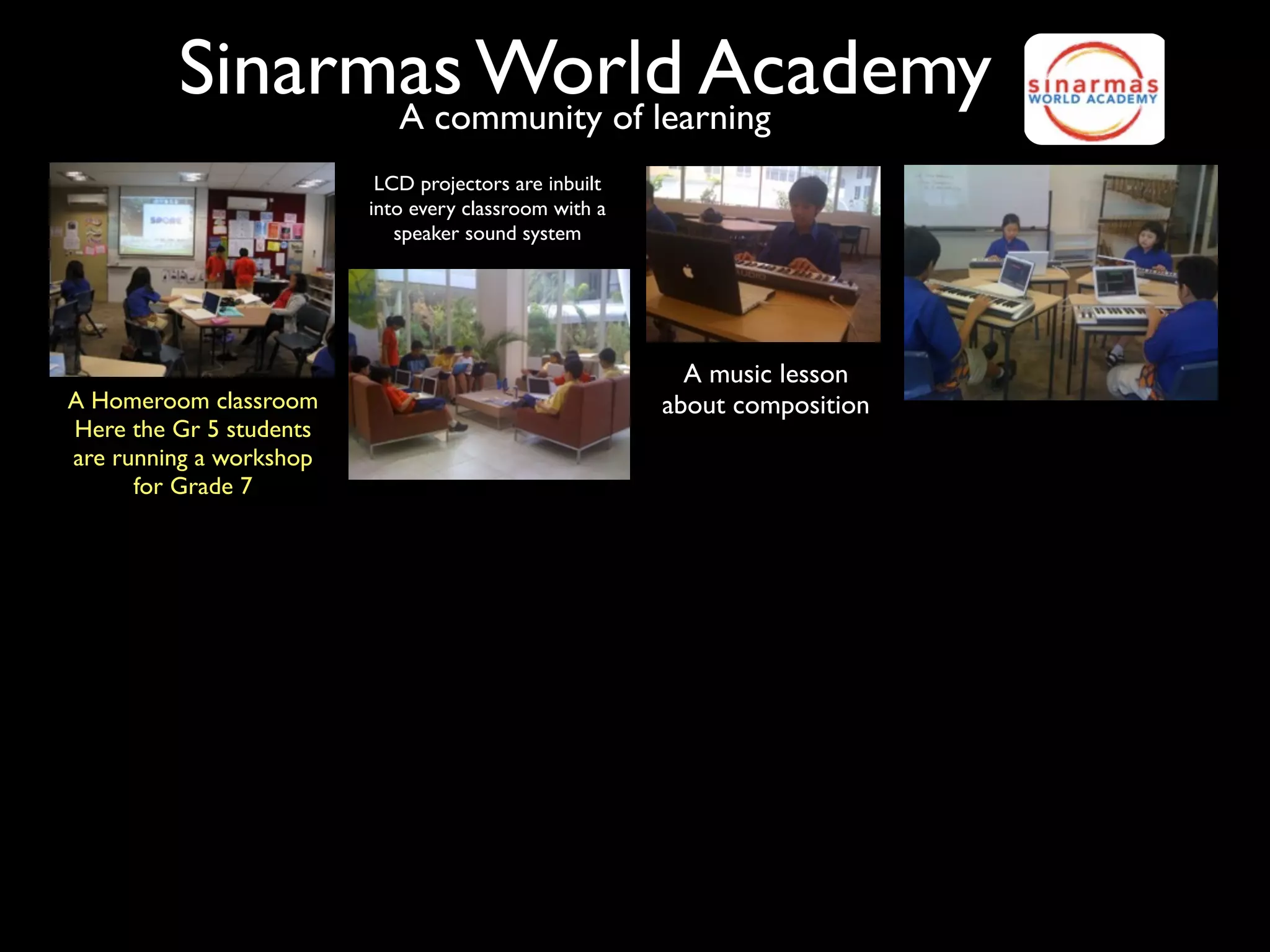 Sinarmas World Academy
               A community of learning
                          LCD projectors are inbuilt
                         into every classroom with a
                            speaker sound system




                                                         A music lesson
A Homeroom classroom                                   about composition
Here the Gr 5 students
are running a workshop
      for Grade 7
 