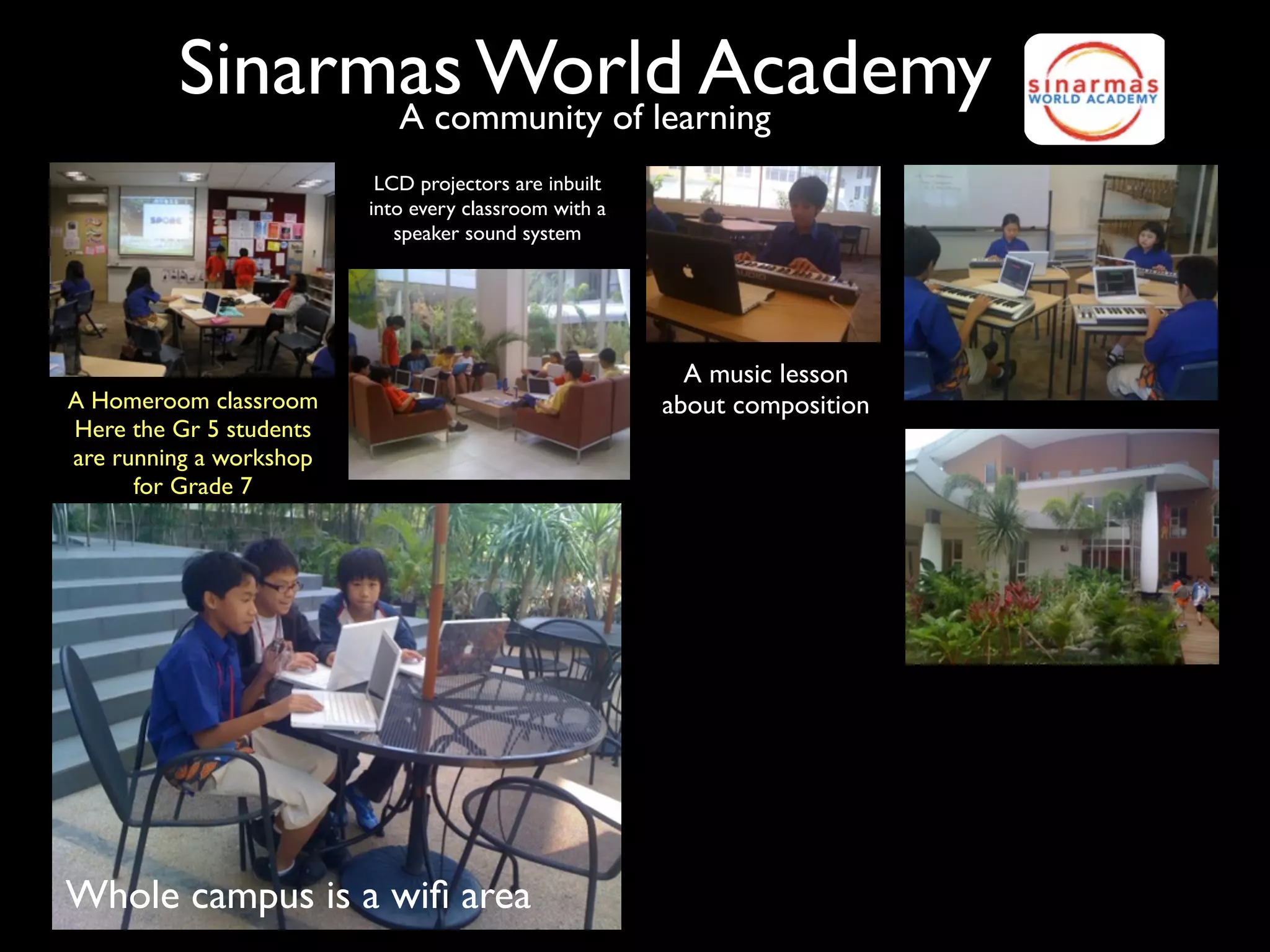 Sinarmas World Academy
               A community of learning
                          LCD projectors are inbuilt
                         into every classroom with a
                            speaker sound system




                                                         A music lesson
A Homeroom classroom                                   about composition
Here the Gr 5 students
are running a workshop
      for Grade 7




Whole campus is a wiﬁ area
 