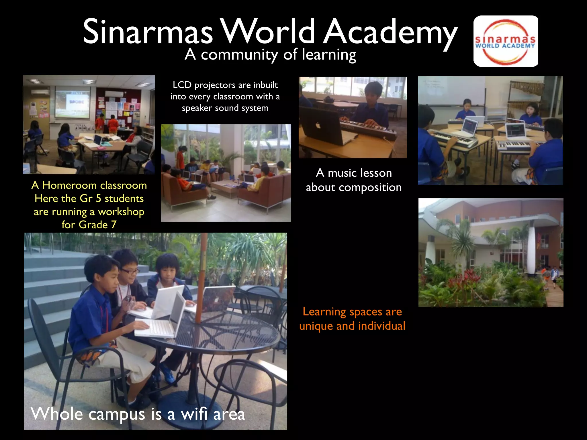 Sinarmas World Academy
               A community of learning
                          LCD projectors are inbuilt
                         into every classroom with a
                            speaker sound system




                                                          A music lesson
A Homeroom classroom                                    about composition
Here the Gr 5 students
are running a workshop
      for Grade 7




                                                        Learning spaces are
                                                       unique and individual




Whole campus is a wiﬁ area
 