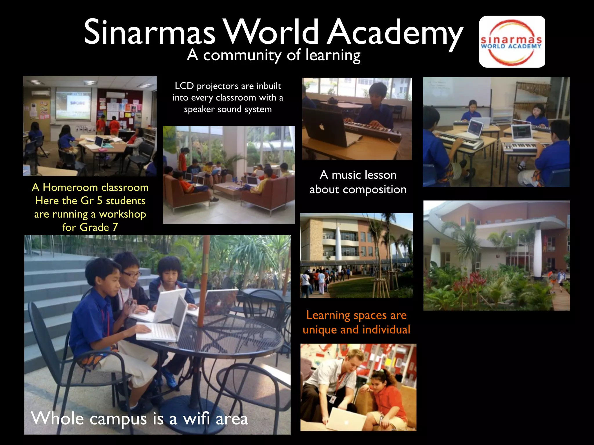Sinarmas World Academy
               A community of learning
                          LCD projectors are inbuilt
                         into every classroom with a
                            speaker sound system




                                                          A music lesson
A Homeroom classroom                                    about composition
Here the Gr 5 students
are running a workshop
      for Grade 7




                                                        Learning spaces are
                                                       unique and individual




Whole campus is a wiﬁ area
 