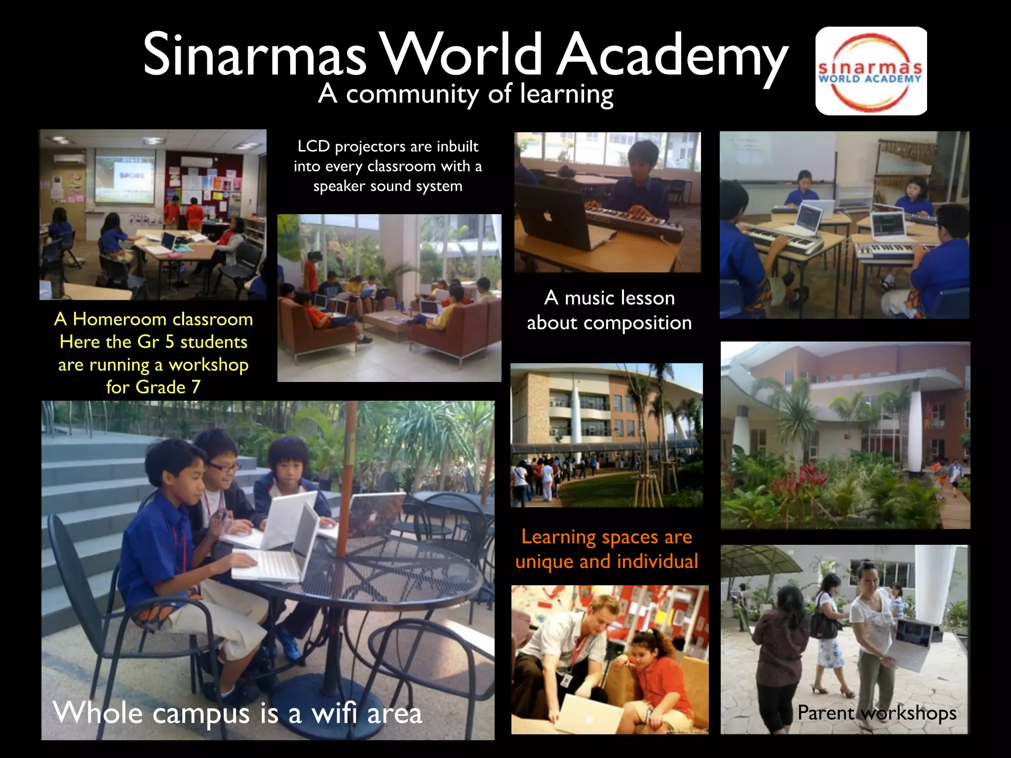 Sinarmas World Academy
               A community of learning
                          LCD projectors are inbuilt
                         into every classroom with a
                            speaker sound system




                                                          A music lesson
A Homeroom classroom                                    about composition
Here the Gr 5 students
are running a workshop
      for Grade 7




                                                        Learning spaces are
                                                       unique and individual




Whole campus is a wiﬁ area                                                     Parent workshops
 