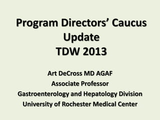 Program Directors’ Caucus
        Update
       TDW 2013
         Art DeCross MD AGAF
           Associate Professor
Gastroenterology and Hepatology Division
 University of Rochester Medical Center
 
