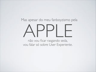 Mas apesar do meu fanboyzismo pela

APPLE
não vou ﬁcar rasgando seda,	

vou falar só sobre User Experiente.

 