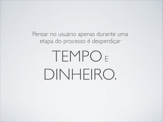 Pensar no usuário apenas durante uma
etapa do processo é desperdiçar

TEMPO E	

DINHEIRO.

 