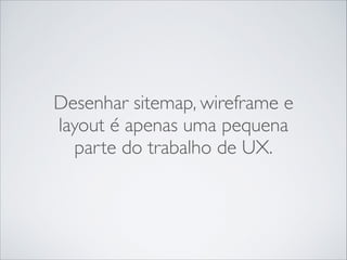 Desenhar sitemap, wireframe e
layout é apenas uma pequena
parte do trabalho de UX.

 