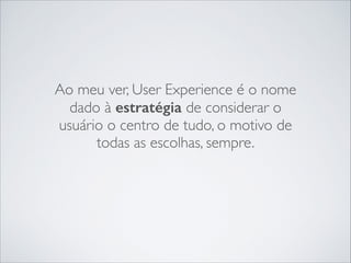Ao meu ver, User Experience é o nome
dado à estratégia de considerar o
usuário o centro de tudo, o motivo de
todas as escolhas, sempre.

 