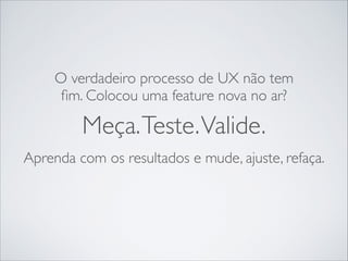 O verdadeiro processo de UX não tem
ﬁm. Colocou uma feature nova no ar?

Meça. Teste. Valide.
Aprenda com os resultados e mude, ajuste, refaça.

 