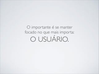 O importante é se manter
focado no que mais importa:

O USUÁRIO.

 