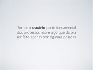 Tornar o usuário parte fundamental
dos processos não é algo que dá pra
ser feito apenas por algumas pessoas.

 