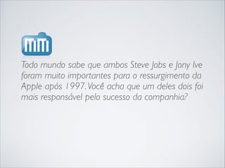Todo mundo sabe que ambos Steve Jobs e Jony Ive
foram muito importantes para o ressurgimento da
Apple após 1997. Você acha que um deles dois foi
mais responsável pelo sucesso da companhia?

 
