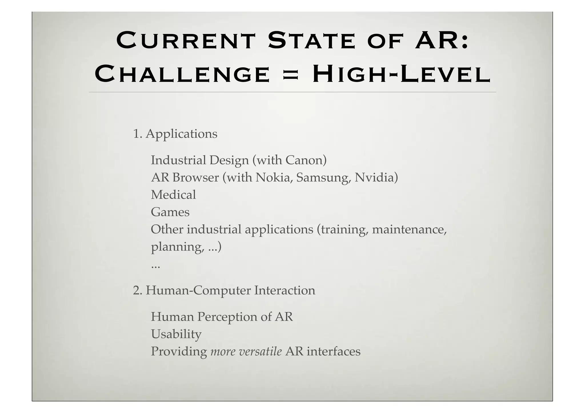 Current State of AR:
Challenge = High-Level
  1. Applications

     Industrial Design (with Canon)
     AR Browser (with Nokia, Samsung, Nvidia)
     Medical
     Games
     Other industrial applications (training, maintenance,
     planning, ...)
     ...

  2. Human-Computer Interaction

     Human Perception of AR
     Usability
     Providing more versatile AR interfaces
 