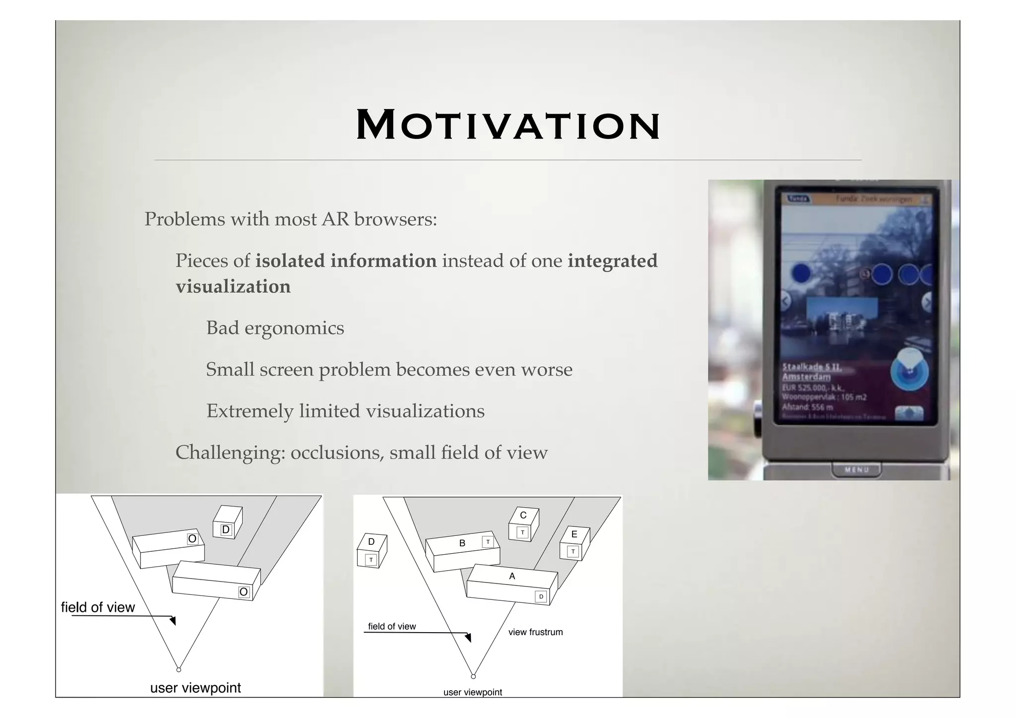 Motivation
               Problems with most AR browsers:

                  Pieces of isolated information instead of one integrated
                  visualization

                        Bad ergonomics

                        Small screen problem becomes even worse

                        Extremely limited visualizations

                  Challenging: occlusions, small ﬁeld of view


                                                                              C
                          D                                                   T
                                                                                          E
                    O                     D                 B      T
                                                                                          T
                                          T


                                                                          A
                              O                                                   D

ﬁeld of view
                                          ﬁeld of view
                                                                          view frustrum




               user viewpoint                            user viewpoint
 