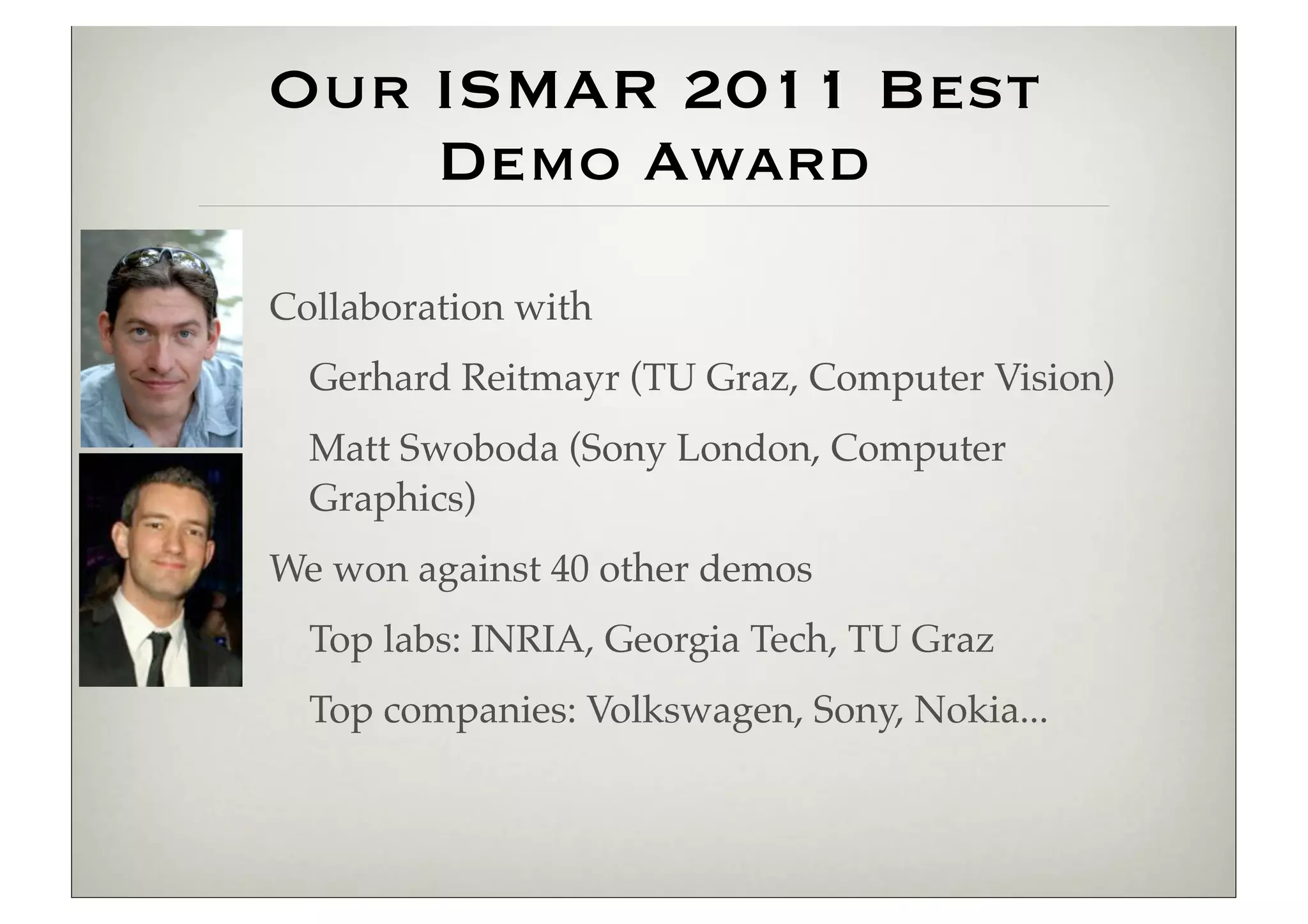 Our ISMAR 2011 Best
    Demo Award
Collaboration with
  Gerhard Reitmayr (TU Graz, Computer Vision)
  Matt Swoboda (Sony London, Computer
  Graphics)
We won against 40 other demos
  Top labs: INRIA, Georgia Tech, TU Graz
  Top companies: Volkswagen, Sony, Nokia...
 