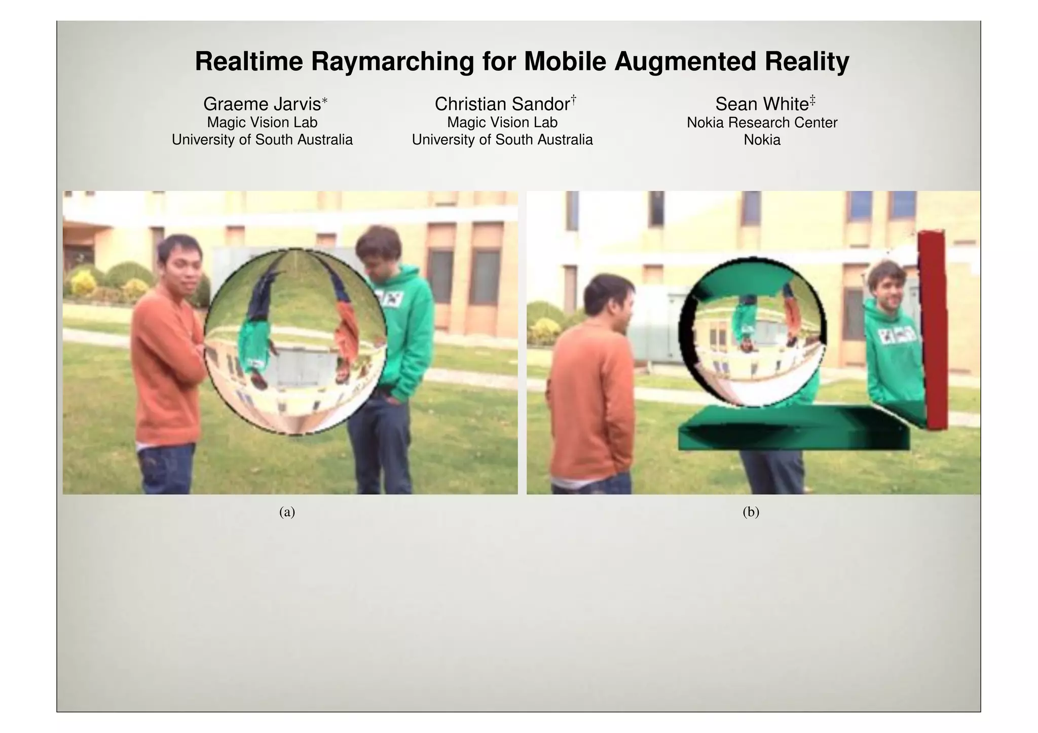 Realtime Raymarching for Mobile Augmented Reality
                     Graeme Jarvis⇤                     Christian Sandor†                            Sean White‡
                     Magic Vision Lab                     Magic Vision Lab                      Nokia Research Center
                University of South Australia        University of South Australia                      Nokia




                                 (a)                                                                     (b)

Figure 1: Raymarching on mobile phones enables us to display several effects on virtual objects that incorporate imagery from the physical
world: from simple refractions (a), to dynamic, complex scenes (c). All renderings are realtime on an iPhone 4s.



A BSTRACT                                                                 (iPhone), Ray Tracer and Raytracing on Android, and many others
                                                                          but all render at multiple-seconds-per-frame.
Augmented Reality (AR) is a technology that adds virtual visual
information to the user’s view of the real world. Mobile Aug-                Visual effects such as ambient occlusion, reﬂection, refraction,
mented Reality (MAR) systems allow the user to take these aug-            and dynamic soft shadow (as exampled in Figure 1) are process-
mentations with them on their travels, building the foundation of a       ing intensive and difﬁcult to simulate using other visual algorithms,
 