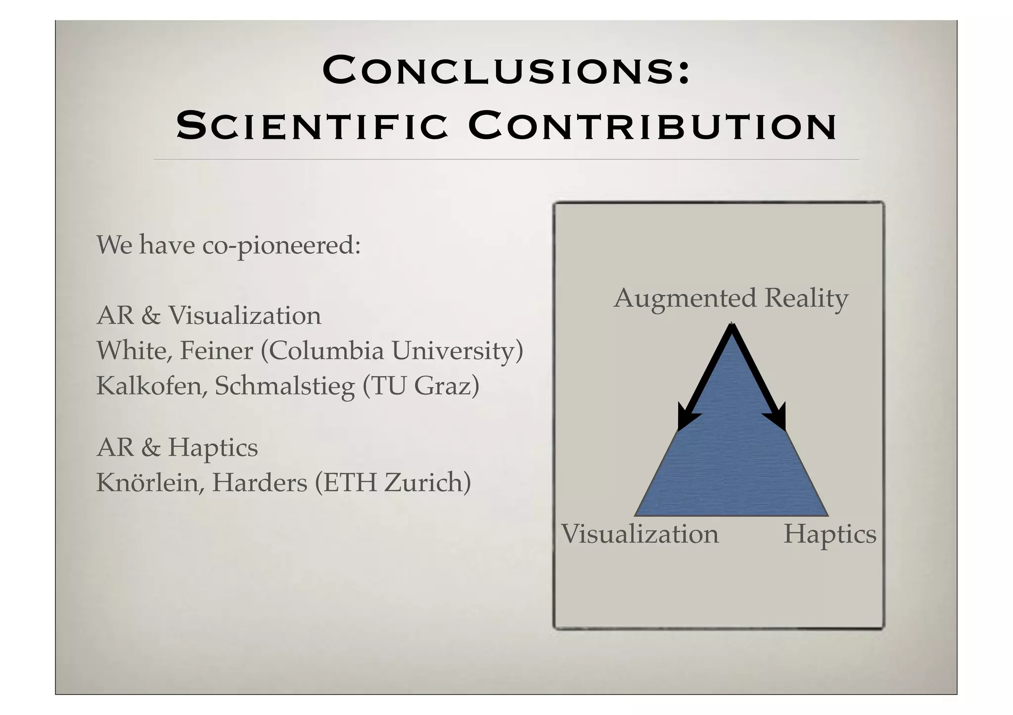 Conclusions:
      Scientific Contribution

We have co-pioneered:

                                          Augmented Reality
AR & Visualization
White, Feiner (Columbia University)
Kalkofen, Schmalstieg (TU Graz)

AR & Haptics
Knörlein, Harders (ETH Zurich)
                                      Visualization   Haptics
 