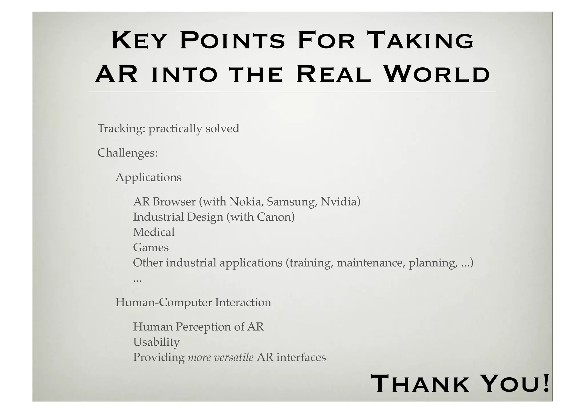 Key Points For Taking
AR into the Real World
Tracking: practically solved

Challenges:

   Applications

       AR Browser (with Nokia, Samsung, Nvidia)
       Industrial Design (with Canon)
       Medical
       Games
       Other industrial applications (training, maintenance, planning, ...)
       ...

   Human-Computer Interaction

       Human Perception of AR
       Usability
       Providing more versatile AR interfaces

                                                      Thank You!
 