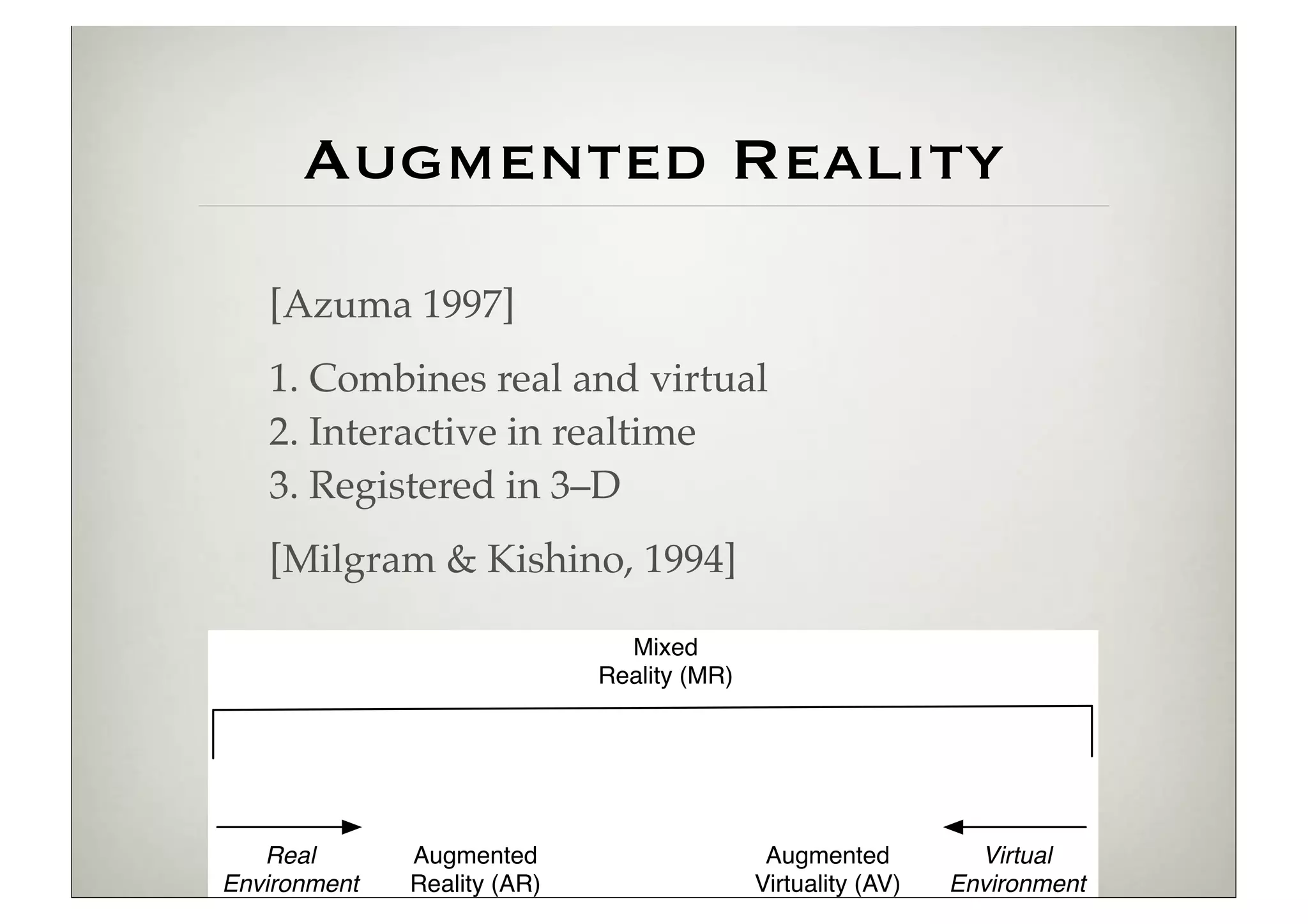 Augmented Reality
         [Azuma 1997]
         1. Combines real and virtual
         2. Interactive in realtime
         3. Registered in 3–D
         [Milgram & Kishino, 1994]
2 Challenges in Developing User Interfaces for Ubiquitous Augmented Reality


                                            Mixed
                                          Reality (MR)




        Real           Augmented                          Augmented             Virtual
     Environment       Reality (AR)                      Virtuality (AV)      Environment
 