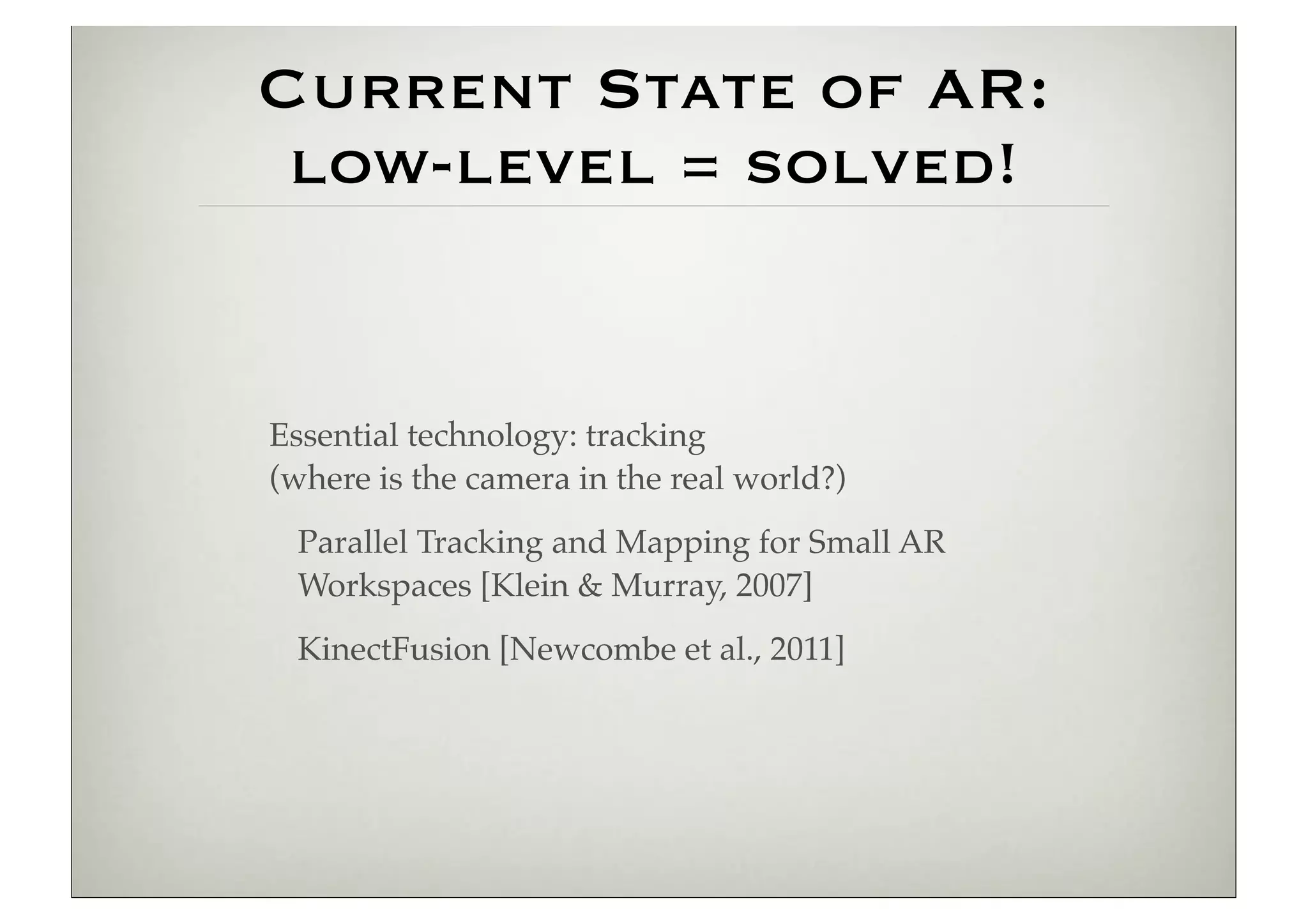 Current State of AR:
 low-level = solved!


Essential technology: tracking
(where is the camera in the real world?)
 Parallel Tracking and Mapping for Small AR
 Workspaces [Klein & Murray, 2007]
 KinectFusion [Newcombe et al., 2011]
 