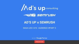 SAGA LES 3 A’S : AUDIENCE #PART 2
AD’S UP x SEMRUSH
 