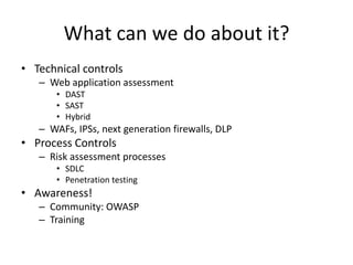 What can we do about it?
• Technical controls
   – Web application assessment
       • DAST
       • SAST
       • Hybrid
   – WAFs, IPSs, next generation firewalls, DLP
• Process Controls
   – Risk assessment processes
       • SDLC
       • Penetration testing
• Awareness!
   – Community: OWASP
   – Training
 