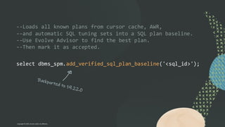 --Loads all known plans from cursor cache, AWR,
--and automatic SQL tuning sets into a SQL plan baseline.
--Use Evolve Advisor to find the best plan.
--Then mark it as accepted.
select dbms_spm.add_verified_sql_plan_baseline('<sql_id>');
Copyright © 2024, Oracle and/or its affiliates
 