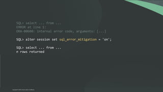SQL> select ... from ...
ERROR at line 1:
ORA-00600: internal error code, arguments: [...]
SQL> alter session set sql_error_mitigation = 'on';
SQL> select ... from ...
n rows returned
Copyright © 2024, Oracle and/or its affiliates
 