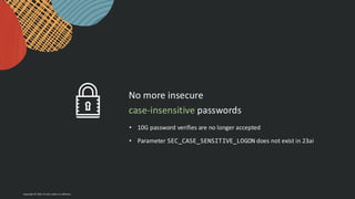 Copyright © 2024, Oracle and/or its affiliates
No more insecure
case-insensitive passwords
• 10G password verifies are no longer accepted
• Parameter SEC_CASE_SENSITIVE_LOGON does not exist in 23ai
 