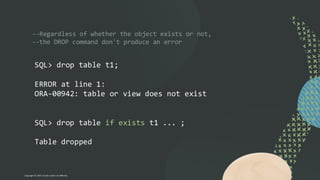--Regardless of whether the object exists or not,
--the DROP command don't produce an error
SQL> drop table t1;
ERROR at line 1:
ORA-00942: table or view does not exist
SQL> drop table if exists t1 ... ;
Table dropped
Copyright © 2024, Oracle and/or its affiliates
 