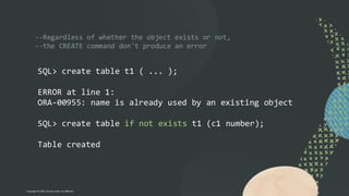 --Regardless of whether the object exists or not,
--the CREATE command don't produce an error
SQL> create table t1 ( ... );
ERROR at line 1:
ORA-00955: name is already used by an existing object
SQL> create table if not exists t1 (c1 number);
Table created
Copyright © 2024, Oracle and/or its affiliates
 