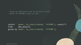 --Group by expression must be written in full
--Works for HAVING clause as well
select owner, to_char(created, 'YYYYMM'), count(*)
from dba_objects
group by owner, to_char(created, 'YYYYMM');
Copyright © 2024, Oracle and/or its affiliates
 