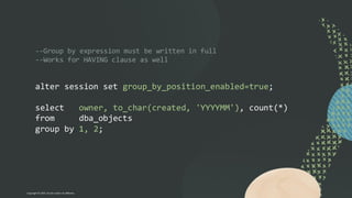 --Group by expression must be written in full
--Works for HAVING clause as well
alter session set group_by_position_enabled=true;
select owner, to_char(created, 'YYYYMM'), count(*)
from dba_objects
group by 1, 2;
Copyright © 2024, Oracle and/or its affiliates
 