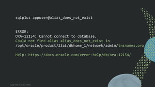 Copyright © 2024, Oracle and/or its affiliates
sqlplus appuser@alias_does_not_exist
ERROR:
ORA-12154: Cannot connect to database.
Could not find alias alias_does_not_exist in
/opt/oracle/product/23ai/dbhome_1/network/admin/tnsnames.ora
Help: https://docs.oracle.com/error-help/db/ora-12154/
 