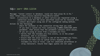 Copyright © 2024, Oracle and/or its affiliates
SQL> oerr ORA-12154
Message: "Cannot connect to database. Could not find alias %s in %s."
Help: https://docs.oracle.com/error-help/db/ora-12154/
Cause: A connection to a database or other service was requested using a
connection alias but the alias specified could not be resolved into
a connect descriptor using one of the configured naming methods.
Action: Do the following:
- Check for mistakes in the connection string that you used.
- If you have a sqlnet.ora file containing a NAMES.DIRECTORY_PATH
parameter, then ensure that the parameter contains valid values.
- If you are using an alias from a tnsnames.ora file:
* Verify that the tnsnames.ora file exists, is in the proper
directory, and is accessible.
* Ensure that the alias exists in one of the tnsnames.ora files.
* Ensure that there are no syntax errors anywhere in the
tnsnames.ora file or files. Look for unmatched parentheses or
stray characters. Ensure that magic quotes are not used.
...
 