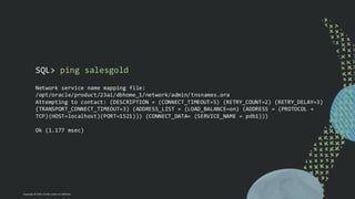 Copyright © 2024, Oracle and/or its affiliates
SQL> ping salesgold
Network service name mapping file:
/opt/oracle/product/23ai/dbhome_1/network/admin/tnsnames.ora
Attempting to contact: (DESCRIPTION = (CONNECT_TIMEOUT=5) (RETRY_COUNT=2) (RETRY_DELAY=3)
(TRANSPORT_CONNECT_TIMEOUT=3) (ADDRESS_LIST = (LOAD_BALANCE=on) (ADDRESS = (PROTOCOL =
TCP)(HOST=localhost)(PORT=1521))) (CONNECT_DATA= (SERVICE_NAME = pdb1)))
Ok (1.177 msec)
 