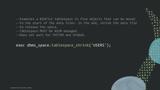 Copyright © 2024, Oracle and/or its affiliates
--Examines a BIGFILE tablespace to find objects that can be moved
--to the start of the data files. In the end, shrink the data file
--to release the space.
--Tablespace MUST be ASSM managed.
--Does not work for SYSTEM and SYSAUX.
exec dbms_space.tablespace_shrink('USERS');
 