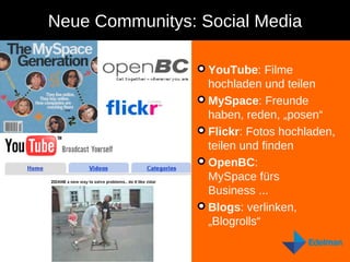 Neue Communitys: Social Media YouTube : Filme hochladen und teilen MySpace : Freunde haben, reden, „posen“ Flickr : Fotos hochladen, teilen und finden OpenBC :  MySpace fürs Business ... Blogs : verlinken, „Blogrolls“ 