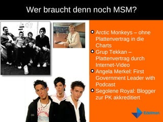 Wer braucht denn noch MSM? Arctic Monkeys – ohne Plattenvertrag in die Charts  Grup Tekkan – Plattenvertrag durch Internet-Video Angela Merkel: First Government Leader with Podcast Segolene Royal: Blogger zur PK akkreditiert 