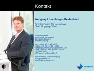 Kontakt Wolfgang Lünenbürger-Reidenbach Director Online Conversations Chief Blogging Officer Edelman GmbH Medienpark Kampnagel  Barmbeker Straße 4  22303 Hamburg line: +49 (0) 40 37 47 98-16 mobile: +49 (0) 172 10 10 609 wolfgang.luenenbuerger@edelman.com  skype, mabber, msn, plazes: luebue icq: 229707685 AIM, yahoo: wolfgang22145 http://edelman.com/landingblog http://przweinull.de http://haltungsturnen.de 