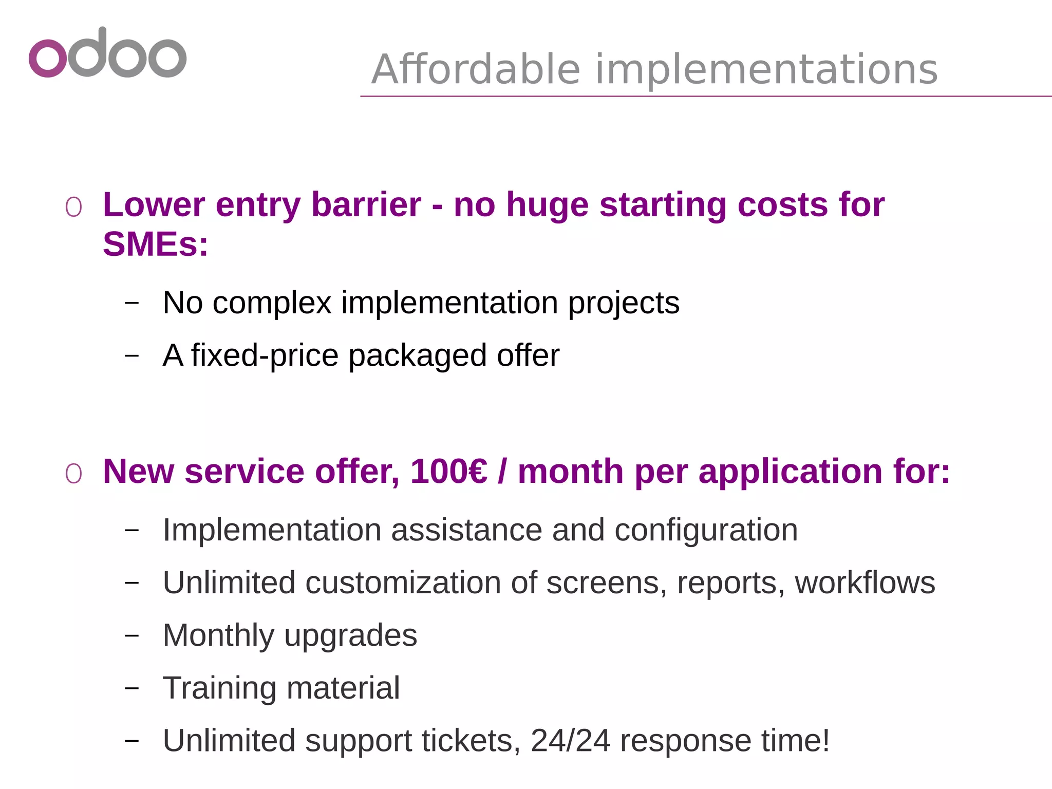 Affordable implementations
o Lower entry barrier - no huge starting costs for
SMEs:
– No complex implementation projects
– A fixed-price packaged offer
o New service offer, 100€ / month per application for:
– Implementation assistance and configuration
– Unlimited customization of screens, reports, workflows
– Monthly upgrades
– Training material
– Unlimited support tickets, 24/24 response time!
 