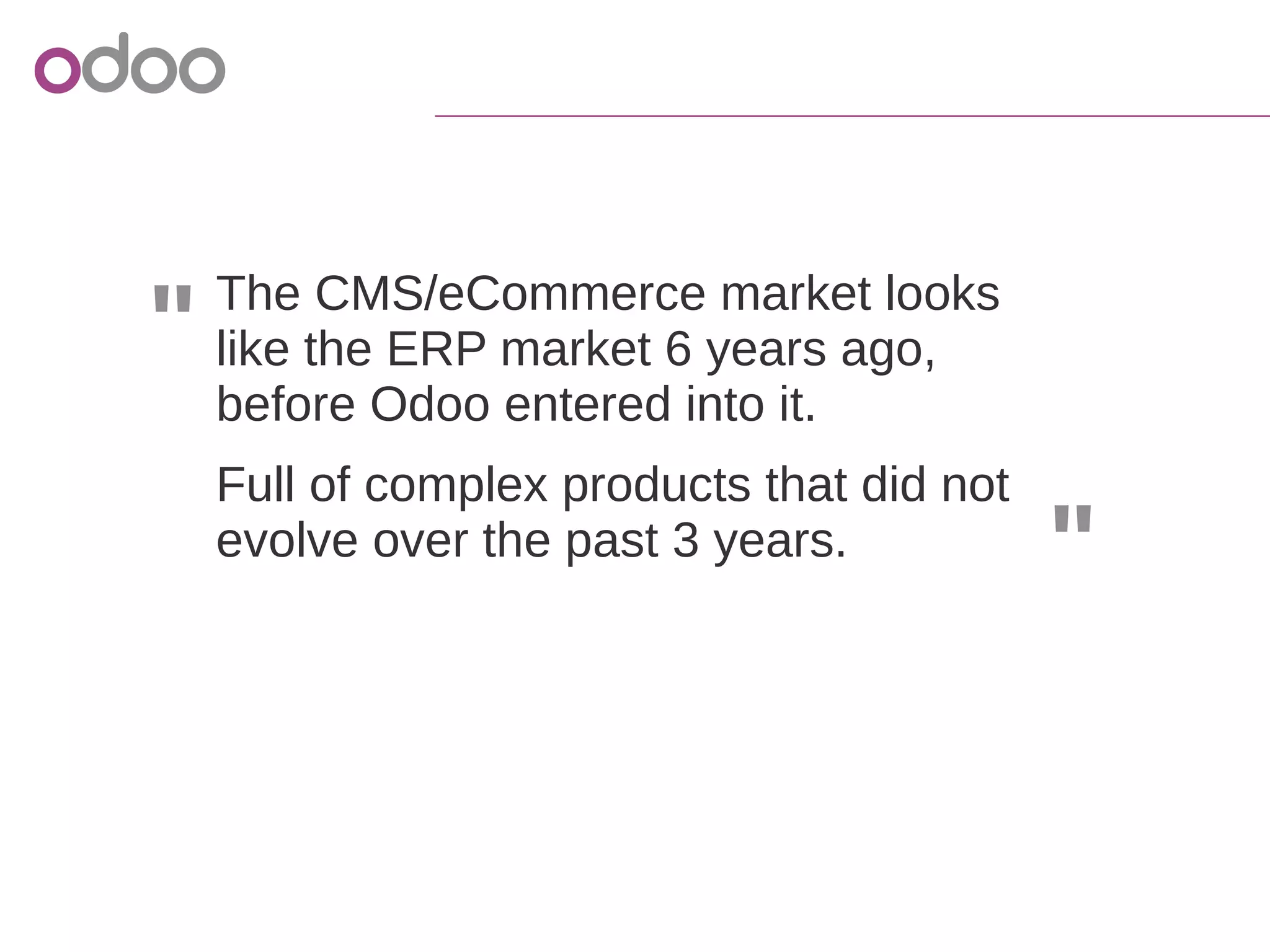 "
"
The CMS/eCommerce market looks
like the ERP market 6 years ago,
before Odoo entered into it.
Full of complex products that did not
evolve over the past 3 years.
 