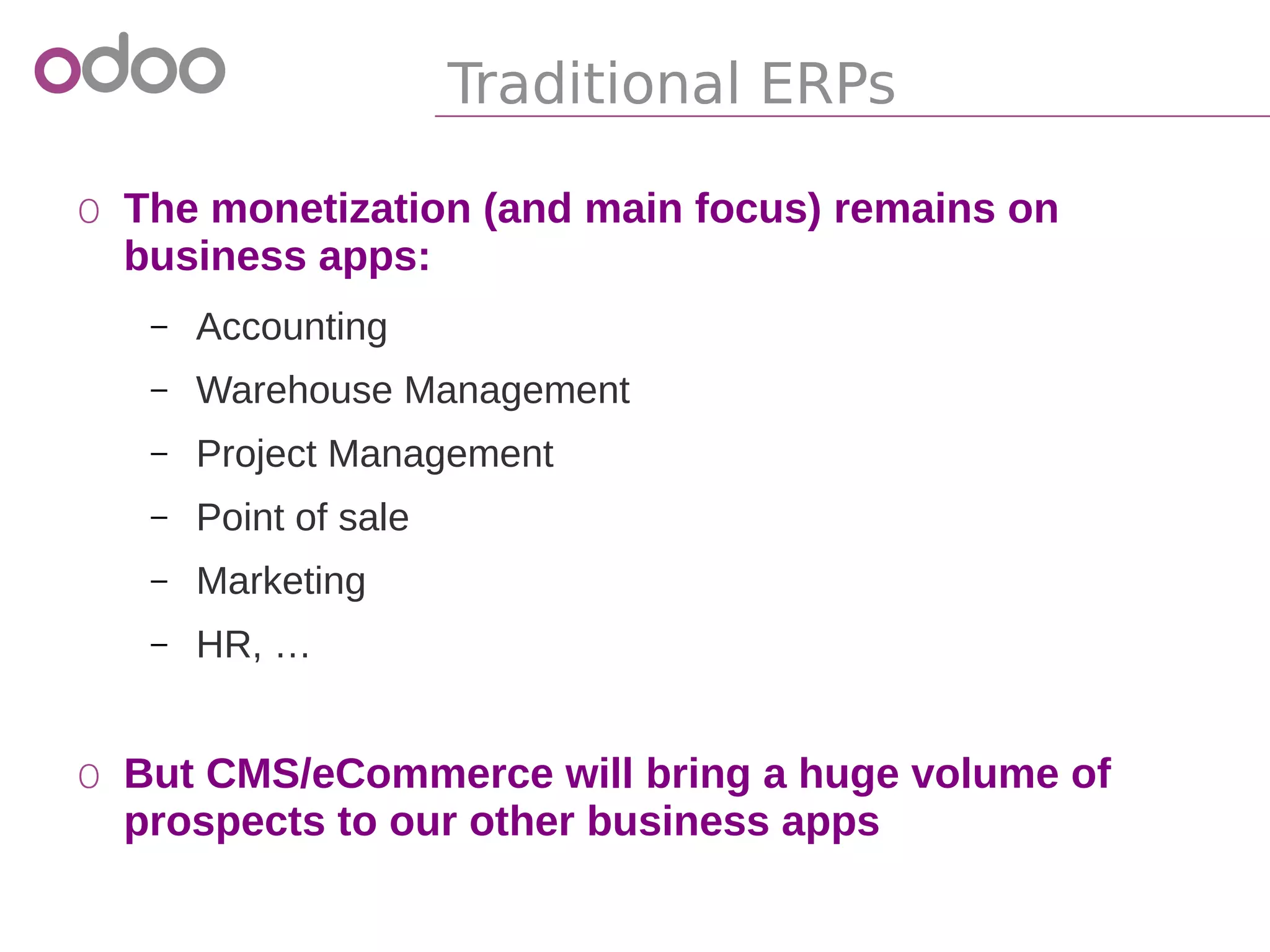 Traditional ERPs
o The monetization (and main focus) remains on
business apps:
– Accounting
– Warehouse Management
– Project Management
– Point of sale
– Marketing
– HR, …
o But CMS/eCommerce will bring a huge volume of
prospects to our other business apps
 