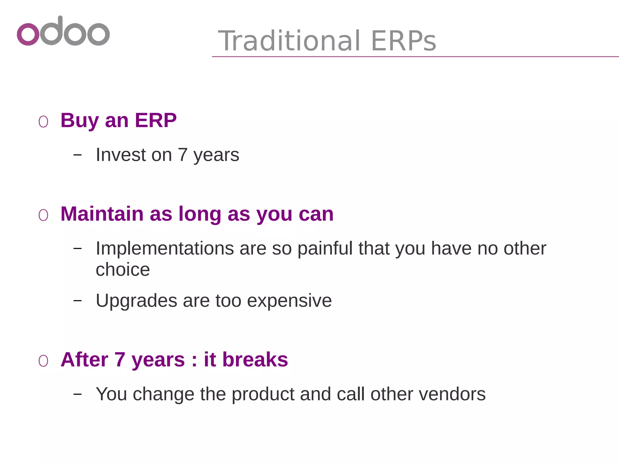 Traditional ERPs
o Buy an ERP
– Invest on 7 years
o Maintain as long as you can
– Implementations are so painful that you have no other
choice
– Upgrades are too expensive
o After 7 years : it breaks
– You change the product and call other vendors
 