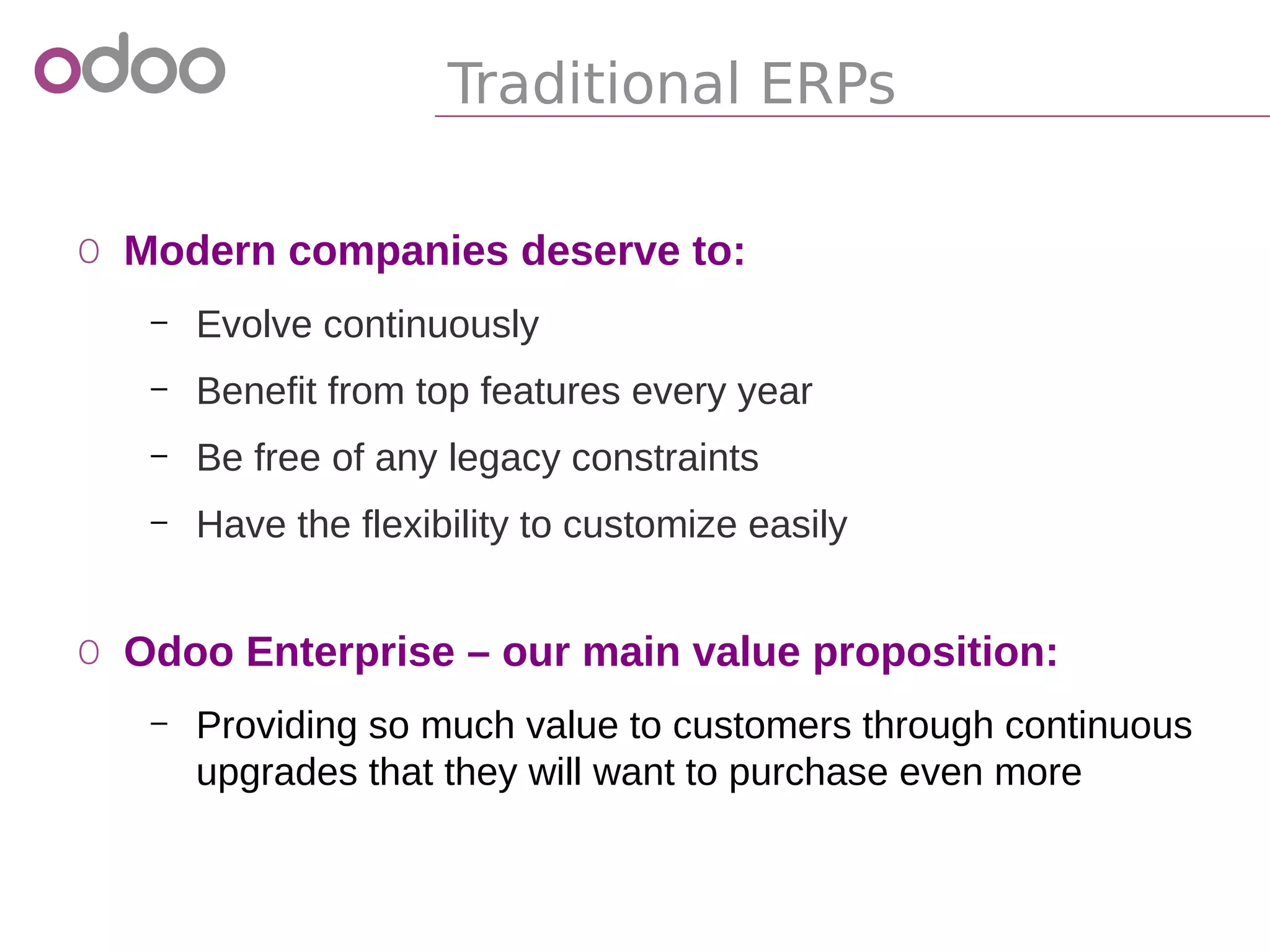 Traditional ERPs
o Modern companies deserve to:
– Evolve continuously
– Benefit from top features every year
– Be free of any legacy constraints
– Have the flexibility to customize easily
o Odoo Enterprise – our main value proposition:
– Providing so much value to customers through continuous
upgrades that they will want to purchase even more
 