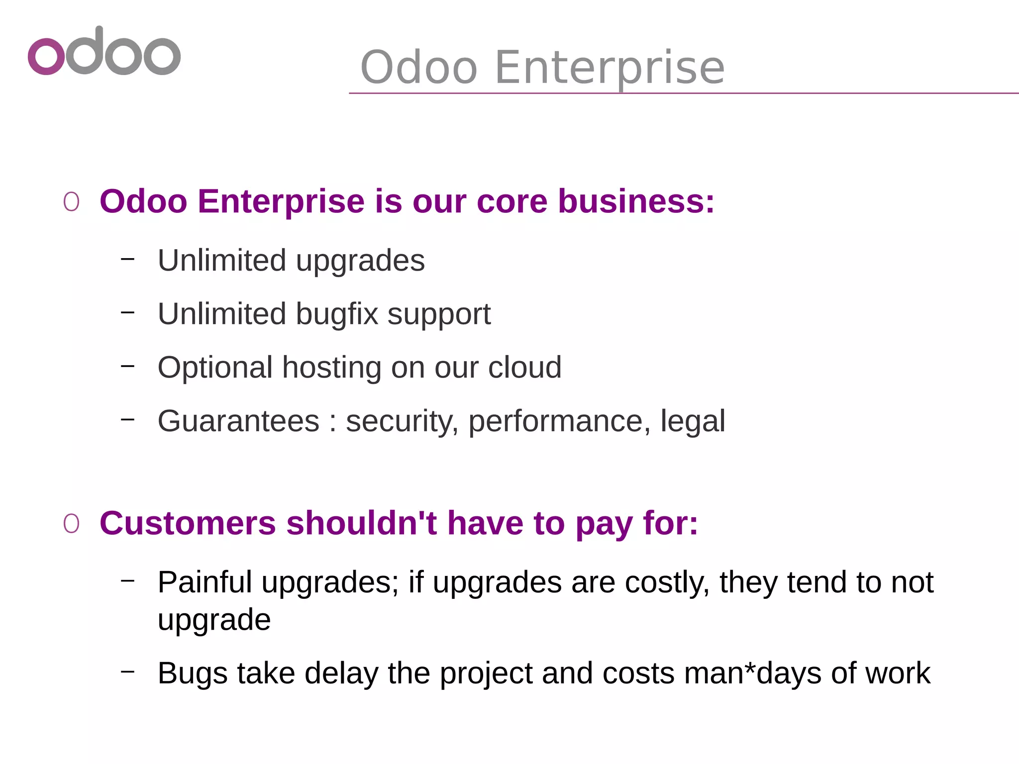 Odoo Enterprise
o Odoo Enterprise is our core business:
– Unlimited upgrades
– Unlimited bugfix support
– Optional hosting on our cloud
– Guarantees : security, performance, legal
o Customers shouldn't have to pay for:
– Painful upgrades; if upgrades are costly, they tend to not
upgrade
– Bugs take delay the project and costs man*days of work
 