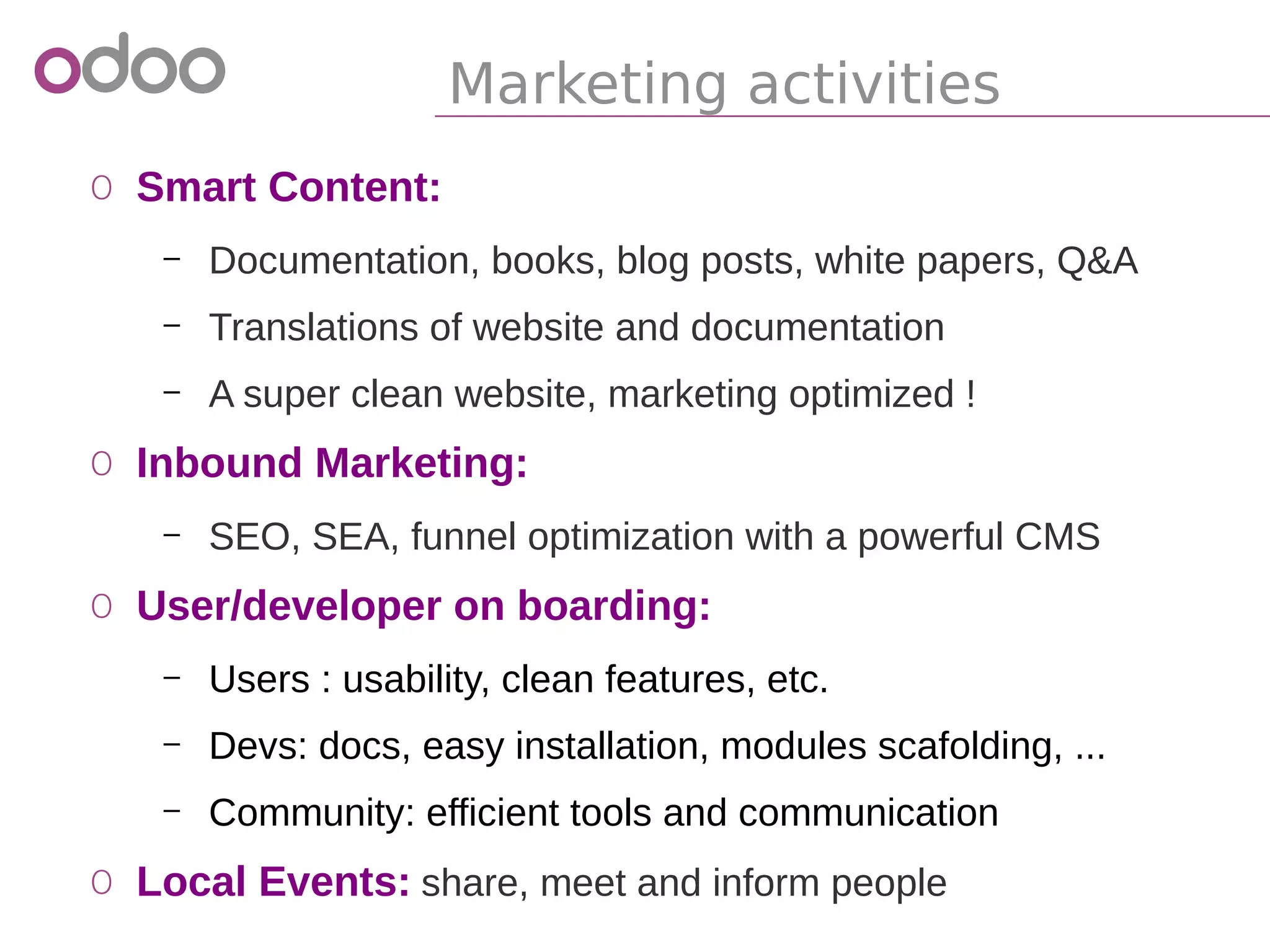 Marketing activities
o Smart Content:
– Documentation, books, blog posts, white papers, Q&A
– Translations of website and documentation
– A super clean website, marketing optimized !
o Inbound Marketing:
– SEO, SEA, funnel optimization with a powerful CMS
o User/developer on boarding:
– Users : usability, clean features, etc.
– Devs: docs, easy installation, modules scafolding, ...
– Community: efficient tools and communication
o Local Events: share, meet and inform people
 